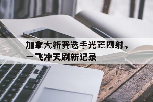 加拿大新晋选手光芒四射，一飞冲天刷新记录